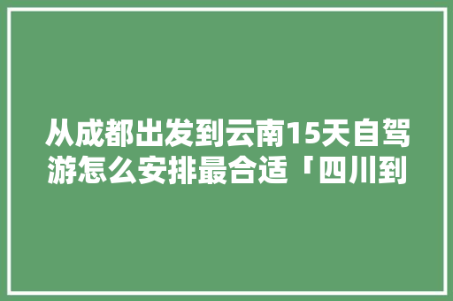 从成都出发到云南15天自驾游怎么安排最合适「四川到云南旅游团攻略图片」 从成都出发到云南15天自驾游怎么安排最合适「四川到云南旅游团攻略图片」 时尚穿搭
