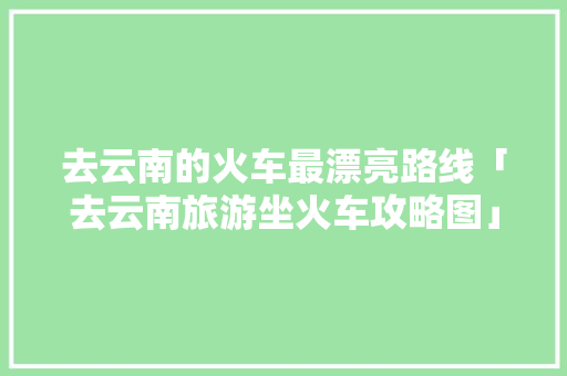 去云南的火车最漂亮路线「去云南旅游坐火车攻略图」 去云南的火车最漂亮路线「去云南旅游坐火车攻略图」 时尚穿搭