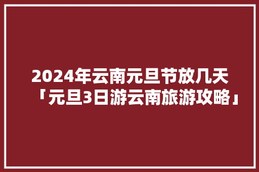 2024年云南元旦节放几天「元旦3日游云南旅游攻略」 2024年云南元旦节放几天「元旦3日游云南旅游攻略」 汽车常识