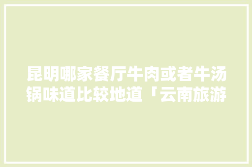 昆明哪家餐厅牛肉或者牛汤锅味道比较地道「云南旅游餐饮攻略大全」 昆明哪家餐厅牛肉或者牛汤锅味道比较地道「云南旅游餐饮攻略大全」 时尚穿搭