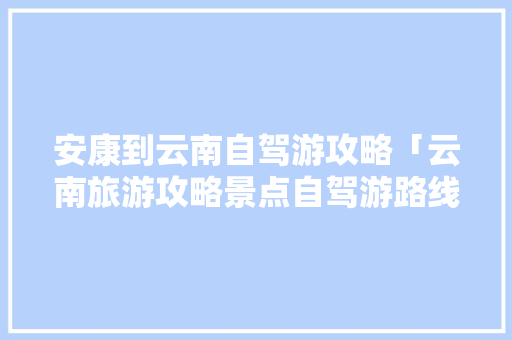 安康到云南自驾游攻略「云南旅游攻略景点自驾游路线」 安康到云南自驾游攻略「云南旅游攻略景点自驾游路线」 手机电脑