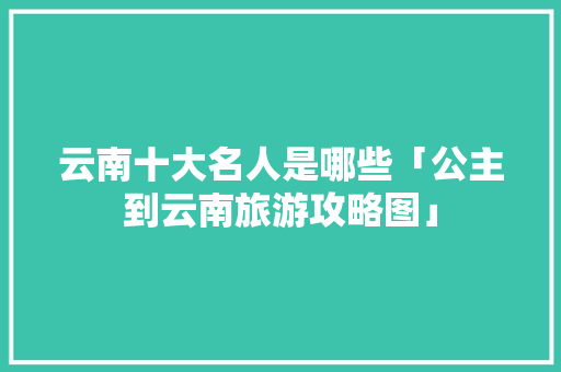 云南十大名人是哪些「公主到云南旅游攻略图」 云南十大名人是哪些「公主到云南旅游攻略图」 汽车常识