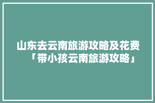 山东去云南旅游攻略及花费「带小孩云南旅游攻略」 山东去云南旅游攻略及花费「带小孩云南旅游攻略」 美食菜谱