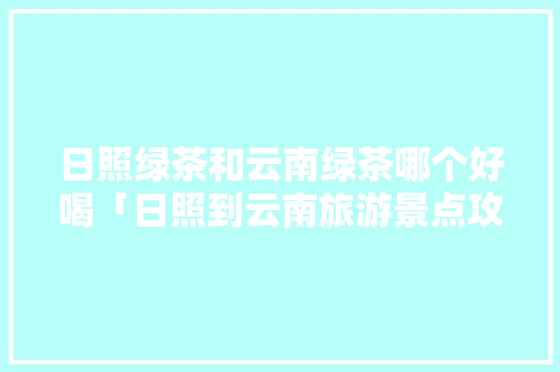 日照绿茶和云南绿茶哪个好喝「日照到云南旅游景点攻略路线」 日照绿茶和云南绿茶哪个好喝「日照到云南旅游景点攻略路线」 汽车常识