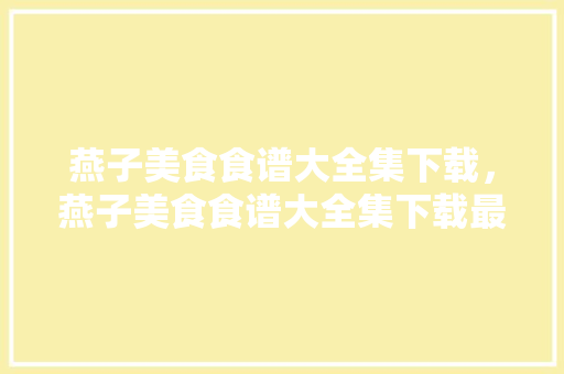 燕子美食食谱大全集下载，燕子美食食谱大全集下载最新版。 燕子美食食谱大全集下载，燕子美食食谱大全集下载最新版。 美食菜谱