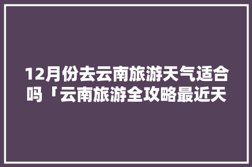 12月份去云南旅游天气适合吗「云南旅游全攻略最近天气如何」 12月份去云南旅游天气适合吗「云南旅游全攻略最近天气如何」 汽车常识