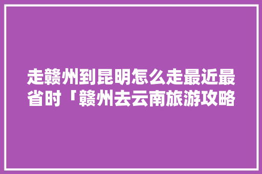 走赣州到昆明怎么走最近最省时「赣州去云南旅游攻略5日游」 走赣州到昆明怎么走最近最省时「赣州去云南旅游攻略5日游」 美食菜谱