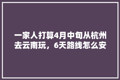 一家人打算4月中旬从杭州去云南玩，6天路线怎么安排比较好？要花多少钱「杭州云南自驾游攻略」 一家人打算4月中旬从杭州去云南玩，6天路线怎么安排比较好？要花多少钱「杭州云南自驾游攻略」 手机电脑