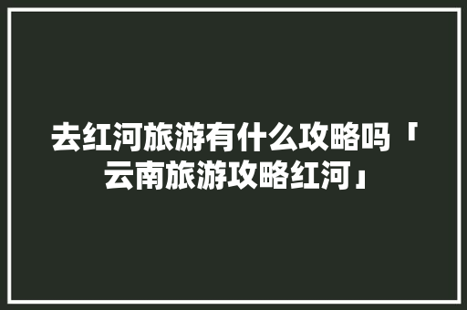 去红河旅游有什么攻略吗「云南旅游攻略红河」 去红河旅游有什么攻略吗「云南旅游攻略红河」 美食菜谱