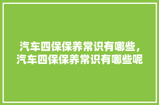 汽车四保保养常识有哪些，汽车四保保养常识有哪些呢。 汽车四保保养常识有哪些，汽车四保保养常识有哪些呢。 汽车常识