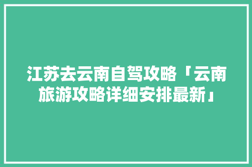 江苏去云南自驾攻略「云南旅游攻略详细安排最新」 江苏去云南自驾攻略「云南旅游攻略详细安排最新」 时尚穿搭