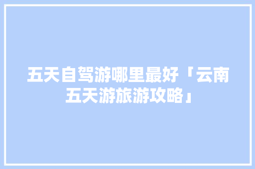 五天自驾游哪里最好「云南五天游旅游攻略」 五天自驾游哪里最好「云南五天游旅游攻略」 时尚穿搭