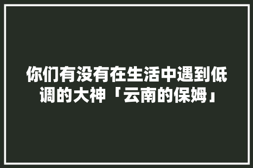你们有没有在生活中遇到低调的大神「云南的保姆」 你们有没有在生活中遇到低调的大神「云南的保姆」 时尚穿搭