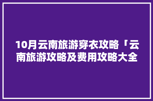 10月云南旅游穿衣攻略「云南旅游攻略及费用攻略大全」 10月云南旅游穿衣攻略「云南旅游攻略及费用攻略大全」 手机电脑