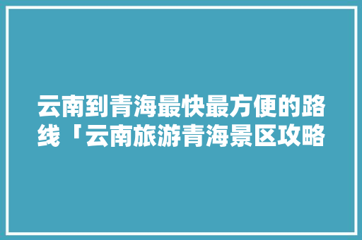 云南到青海最快最方便的路线「云南旅游青海景区攻略图片」 云南到青海最快最方便的路线「云南旅游青海景区攻略图片」 手机电脑