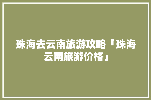 珠海去云南旅游攻略「珠海云南旅游价格」 珠海去云南旅游攻略「珠海云南旅游价格」 健康母婴