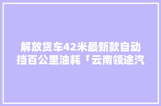 解放货车42米最新款自动挡百公里油耗「云南领途汽车服务有限公司」 解放货车42米最新款自动挡百公里油耗「云南领途汽车服务有限公司」 汽车常识