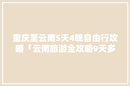 重庆至云南5天4晚自由行攻略「云南旅游全攻略9天多少钱」 重庆至云南5天4晚自由行攻略「云南旅游全攻略9天多少钱」 手机电脑