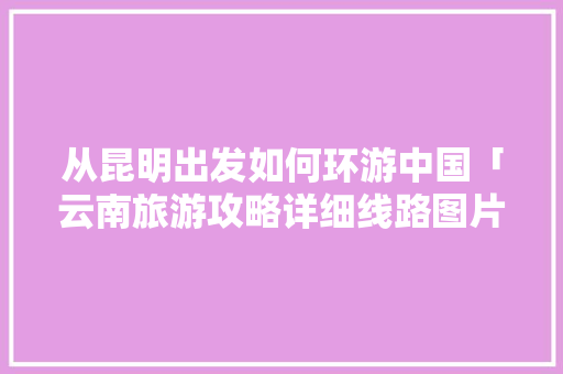 从昆明出发如何环游中国「云南旅游攻略详细线路图片」 从昆明出发如何环游中国「云南旅游攻略详细线路图片」 美食菜谱