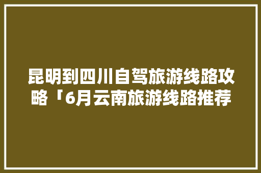 昆明到四川自驾旅游线路攻略「6月云南旅游线路推荐」 昆明到四川自驾旅游线路攻略「6月云南旅游线路推荐」 美食菜谱