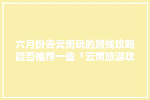 六月份去云南玩的路线攻略能否推荐一些「云南旅游攻略路线暑假游玩」 六月份去云南玩的路线攻略能否推荐一些「云南旅游攻略路线暑假游玩」 旅游攻略