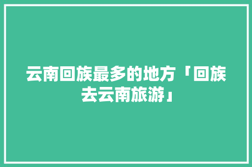 云南回族最多的地方「回族去云南旅游」 云南回族最多的地方「回族去云南旅游」 健康母婴