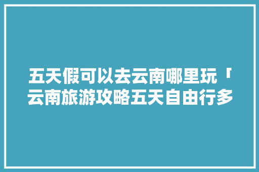 五天假可以去云南哪里玩「云南旅游攻略五天自由行多少钱」 五天假可以去云南哪里玩「云南旅游攻略五天自由行多少钱」 旅游攻略