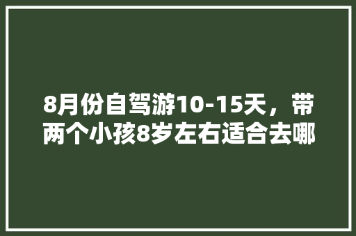 8月份自驾游10-15天，带两个小孩8岁左右适合去哪玩？攻略？云南和西藏都去过了「大庆到云南自驾游费用」 8月份自驾游10-15天，带两个小孩8岁左右适合去哪玩？攻略？云南和西藏都去过了「大庆到云南自驾游费用」 旅游攻略