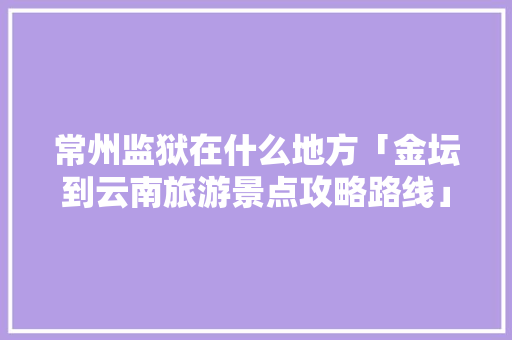 常州监狱在什么地方「金坛到云南旅游景点攻略路线」 常州监狱在什么地方「金坛到云南旅游景点攻略路线」 时尚穿搭