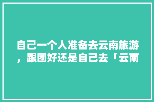 自己一个人准备去云南旅游，跟团好还是自己去「云南旅游攻略七天报团」 自己一个人准备去云南旅游，跟团好还是自己去「云南旅游攻略七天报团」 美食菜谱