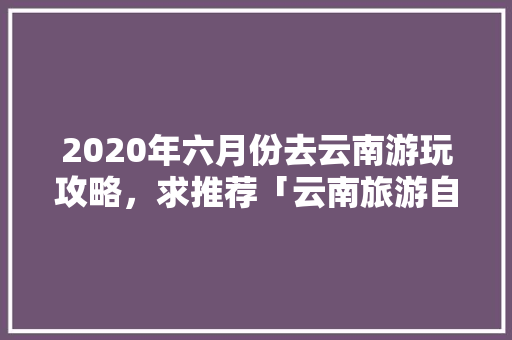 2020年六月份去云南游玩攻略，求推荐「云南旅游自由行攻略1月1日」 2020年六月份去云南游玩攻略，求推荐「云南旅游自由行攻略1月1日」 教育法律