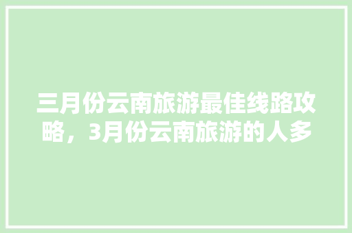 三月份云南旅游最佳线路攻略，3月份云南旅游的人多吗「一月云南旅游攻略自由行」 三月份云南旅游最佳线路攻略，3月份云南旅游的人多吗「一月云南旅游攻略自由行」 手机电脑