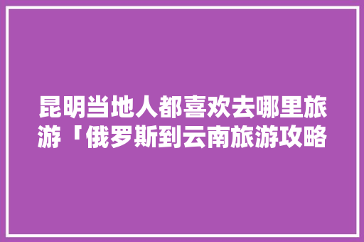 昆明当地人都喜欢去哪里旅游「俄罗斯到云南旅游攻略路线」 昆明当地人都喜欢去哪里旅游「俄罗斯到云南旅游攻略路线」 旅游攻略