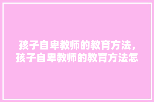 孩子自卑教师的教育方法，孩子自卑教师的教育方法怎么写。 孩子自卑教师的教育方法，孩子自卑教师的教育方法怎么写。 教育法律