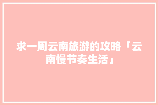 求一周云南旅游的攻略「云南慢节奏生活」 求一周云南旅游的攻略「云南慢节奏生活」 美食菜谱