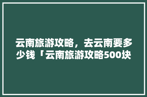 云南旅游攻略，去云南要多少钱「云南旅游攻略500块一天」 云南旅游攻略，去云南要多少钱「云南旅游攻略500块一天」 旅游攻略