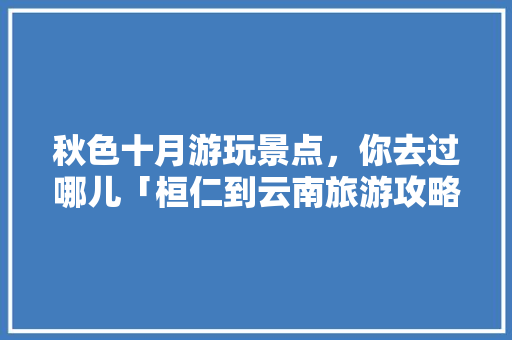 秋色十月游玩景点，你去过哪儿「桓仁到云南旅游攻略路线」 秋色十月游玩景点，你去过哪儿「桓仁到云南旅游攻略路线」 汽车常识