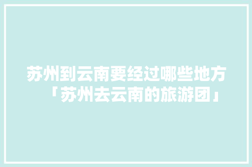 苏州到云南要经过哪些地方「苏州去云南的旅游团」 苏州到云南要经过哪些地方「苏州去云南的旅游团」 旅游攻略