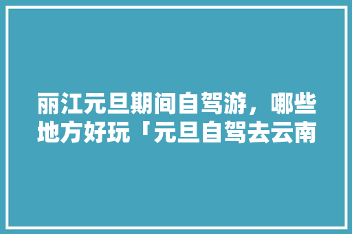 丽江元旦期间自驾游，哪些地方好玩「元旦自驾去云南旅游攻略路线」 丽江元旦期间自驾游，哪些地方好玩「元旦自驾去云南旅游攻略路线」 教育法律