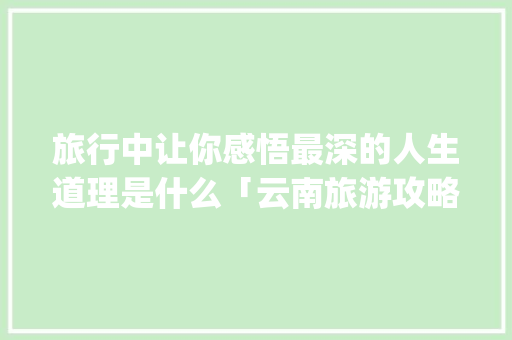 旅行中让你感悟最深的人生道理是什么「云南旅游攻略课件ppt」 旅行中让你感悟最深的人生道理是什么「云南旅游攻略课件ppt」 时尚穿搭