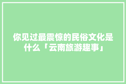 你见过最震惊的民俗文化是什么「云南旅游趣事」 你见过最震惊的民俗文化是什么「云南旅游趣事」 汽车常识
