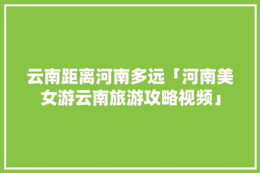 云南距离河南多远「河南美女游云南旅游攻略视频」 云南距离河南多远「河南美女游云南旅游攻略视频」 教育法律