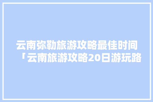 云南弥勒旅游攻略最佳时间「云南旅游攻略20日游玩路线」 云南弥勒旅游攻略最佳时间「云南旅游攻略20日游玩路线」 美食菜谱