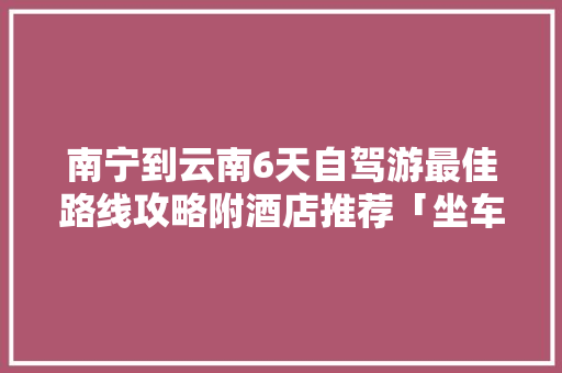 南宁到云南6天自驾游最佳路线攻略附酒店推荐「坐车去云南旅游攻略路线图」 南宁到云南6天自驾游最佳路线攻略附酒店推荐「坐车去云南旅游攻略路线图」 汽车常识