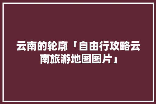 云南的轮廓「自由行攻略云南旅游地图图片」 云南的轮廓「自由行攻略云南旅游地图图片」 美食菜谱