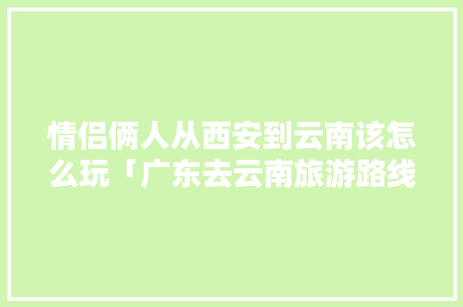 情侣俩人从西安到云南该怎么玩「广东去云南旅游路线」 情侣俩人从西安到云南该怎么玩「广东去云南旅游路线」 美食菜谱