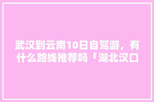 武汉到云南10日自驾游，有什么路线推荐吗「湖北汉口旅游景点」 美食菜谱