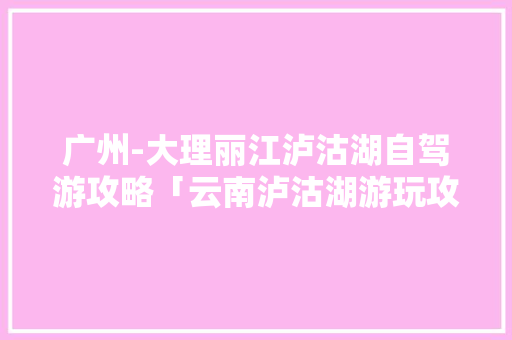 广州-大理丽江泸沽湖自驾游攻略「云南泸沽湖游玩攻略」 广州-大理丽江泸沽湖自驾游攻略「云南泸沽湖游玩攻略」 健康母婴
