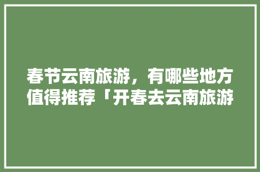 春节云南旅游，有哪些地方值得推荐「开春去云南旅游攻略路线」 春节云南旅游，有哪些地方值得推荐「开春去云南旅游攻略路线」 汽车常识