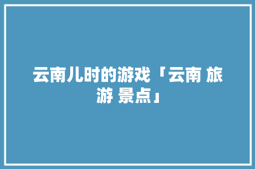 云南儿时的游戏「云南 旅游 景点」 云南儿时的游戏「云南 旅游 景点」 手机电脑
